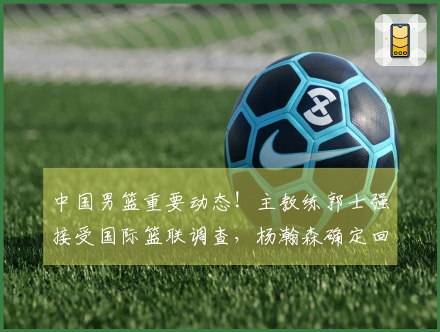 中国男篮重要动态！主教练郭士强接受国际篮联调查，杨瀚森确定回归