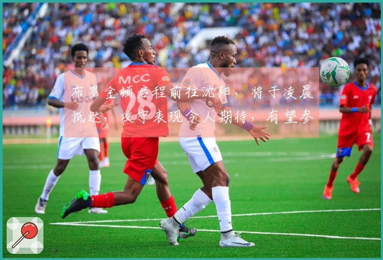 布罗金顿启程前往沈阳，将于凌晨抵达，攻守表现令人期待，有望参加后续的热身赛
