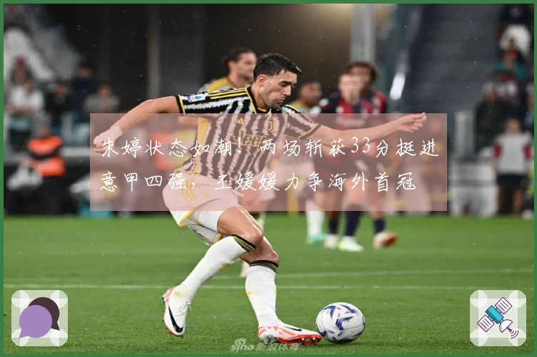 朱婷状态如潮！两场斩获33分挺进意甲四强，王媛媛力争海外首冠