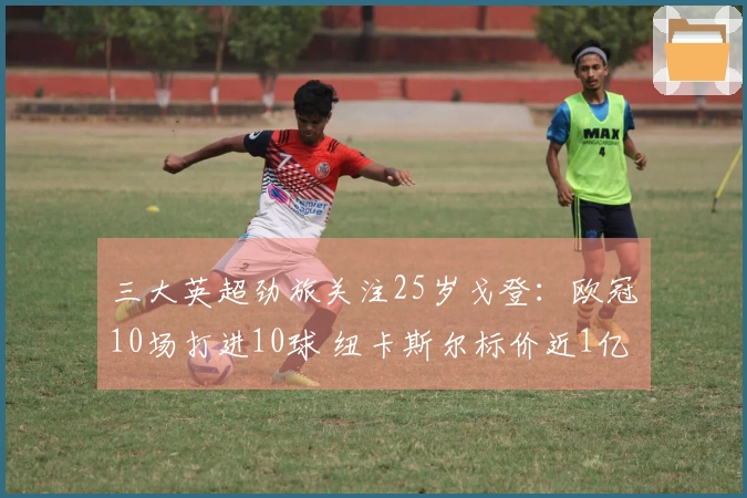 三大英超劲旅关注25岁戈登：欧冠10场打进10球 纽卡斯尔标价近1亿