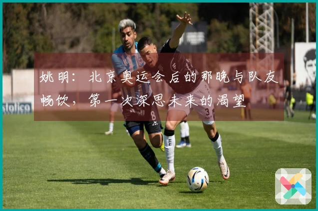 姚明：北京奥运会后的那晚与队友畅饮，第一次深思未来的渴望