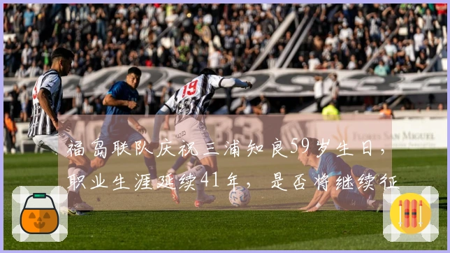 福岛联队庆祝三浦知良59岁生日，职业生涯延续41年，是否将继续征战？