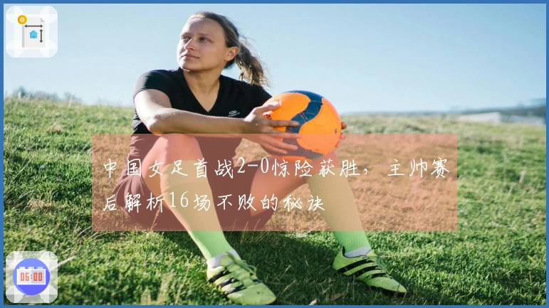 中国女足首战2-0惊险获胜，主帅赛后解析16场不败的秘诀