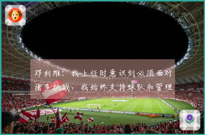 邓利维：我上任时意识到必须面对诸多挑战，我始终支持球队和管理层