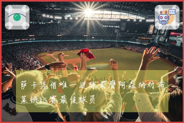 萨卡凭借唯一进球荣膺阿森纳对布莱顿比赛最佳球员