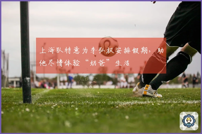 上海队特意为李弘权安排假期，助他尽情体验“奶爸”生活