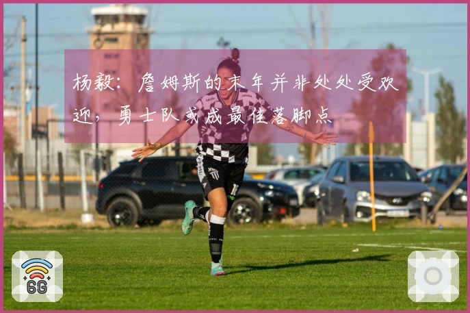 杨毅：詹姆斯的末年并非处处受欢迎，勇士队或成最佳落脚点