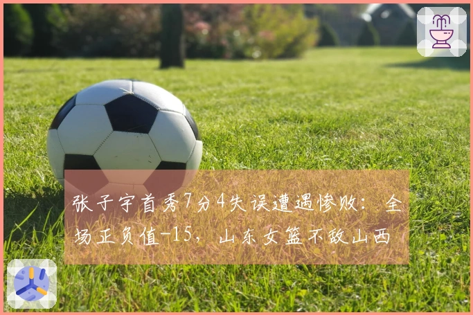 张子宇首秀7分4失误遭遇惨败：全场正负值-15，山东女篮不敌山西