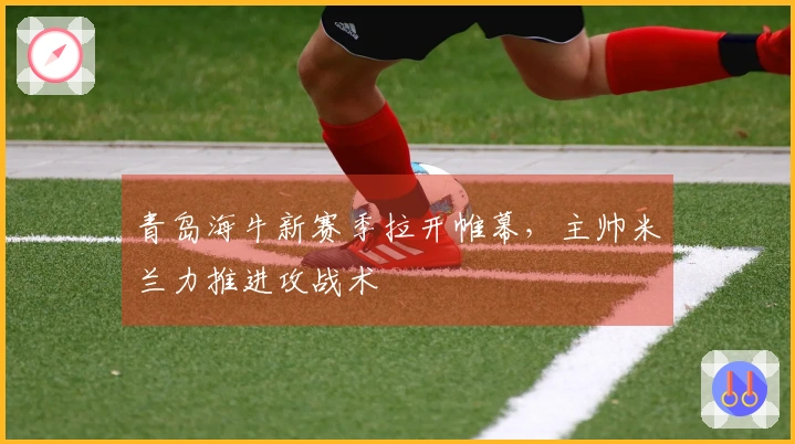 青岛海牛新赛季拉开帷幕，主帅米兰力推进攻战术