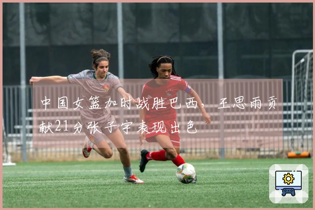 中国女篮加时战胜巴西，王思雨贡献21分张子宇表现出色