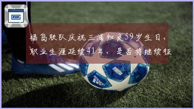 福岛联队庆祝三浦知良59岁生日，职业生涯延续41年，是否将继续征战？