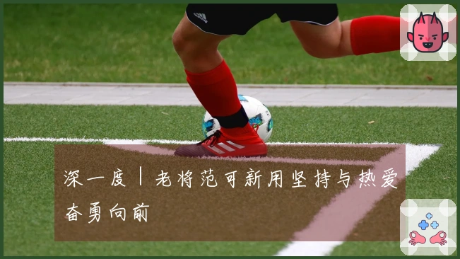 深一度｜老将范可新用坚持与热爱奋勇向前