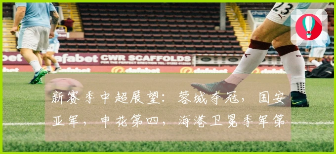 新赛季中超展望：蓉城夺冠，国安亚军，申花第四，海港卫冕季军第五