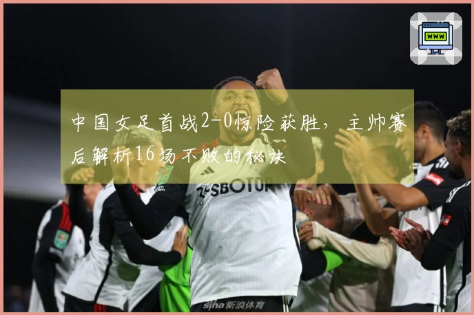 中国女足首战2-0惊险获胜，主帅赛后解析16场不败的秘诀