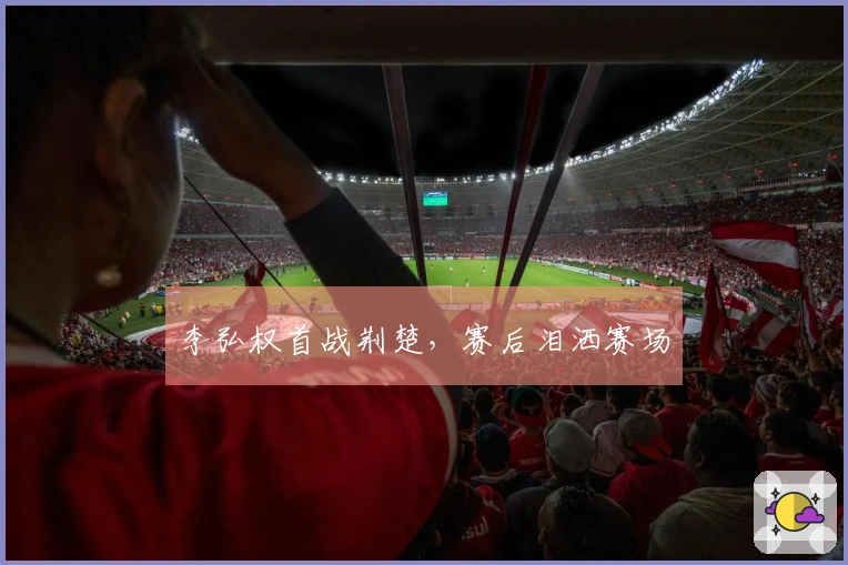 李弘权首战荆楚，赛后泪洒赛场