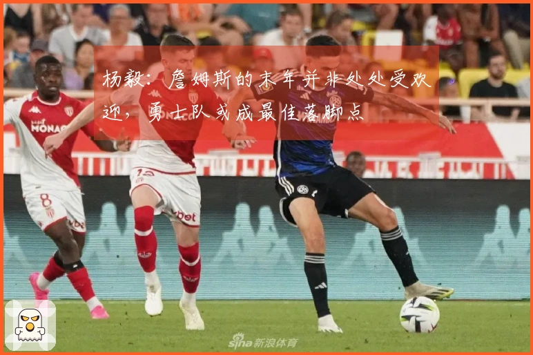 杨毅：詹姆斯的末年并非处处受欢迎，勇士队或成最佳落脚点