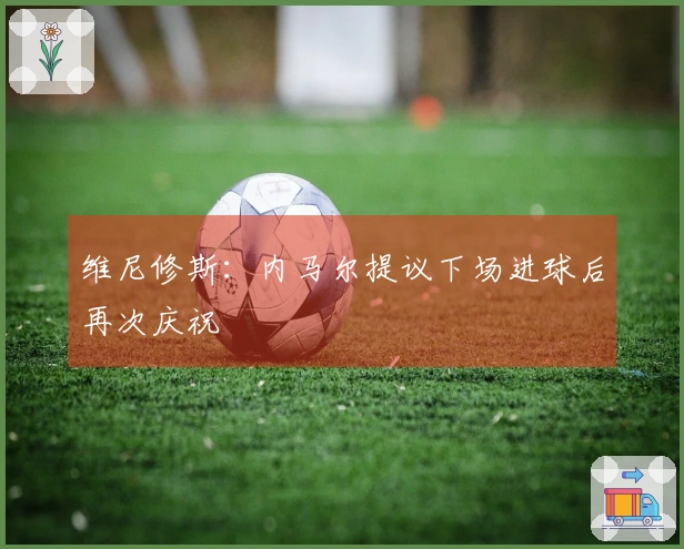 维尼修斯：内马尔提议下场进球后再次庆祝
