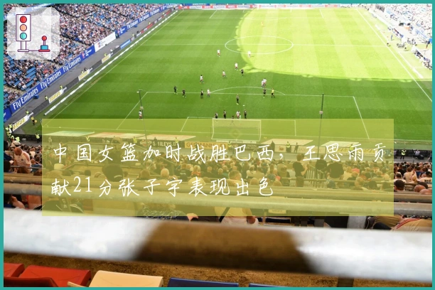 中国女篮加时战胜巴西，王思雨贡献21分张子宇表现出色