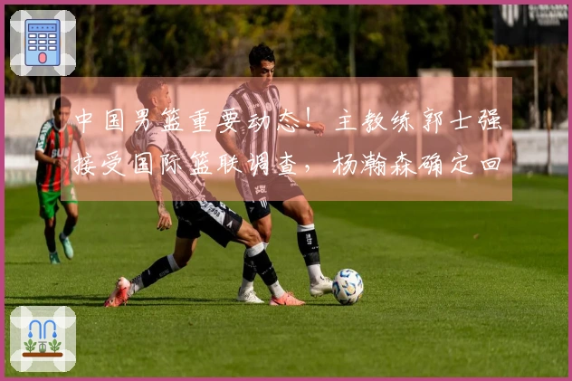 中国男篮重要动态！主教练郭士强接受国际篮联调查，杨瀚森确定回归