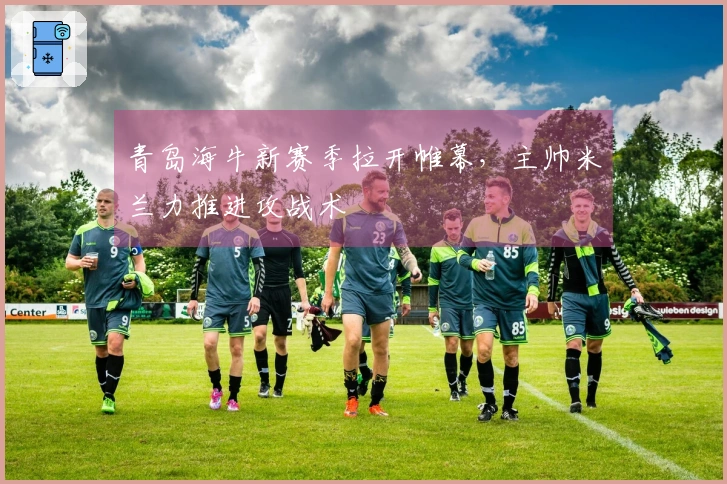 青岛海牛新赛季拉开帷幕，主帅米兰力推进攻战术