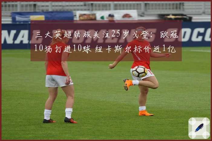 三大英超劲旅关注25岁戈登：欧冠10场打进10球 纽卡斯尔标价近1亿